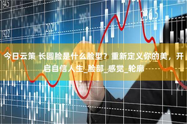 今日云策 长圆脸是什么脸型？重新定义你的美，开启自信人生_脸部_感觉_轮廓