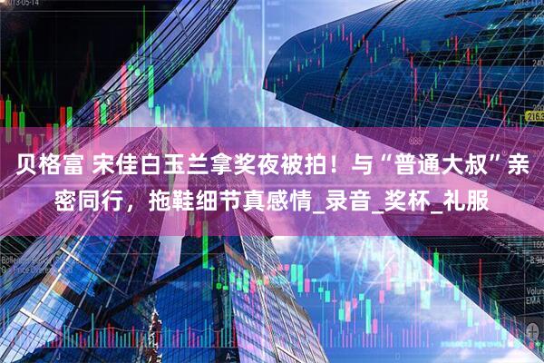贝格富 宋佳白玉兰拿奖夜被拍！与“普通大叔”亲密同行，拖鞋细节真感情_录音_奖杯_礼服