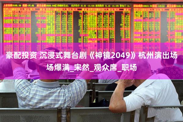 豪配投资 沉浸式舞台剧《神镜2049》杭州演出场场爆满_宋然_观众席_职场