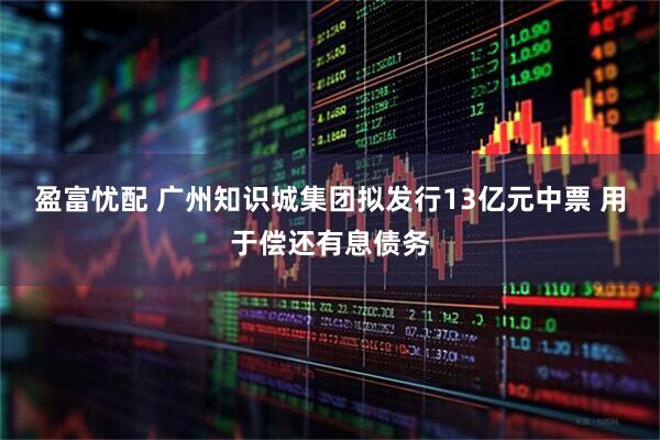 盈富忧配 广州知识城集团拟发行13亿元中票 用于偿还有息债务