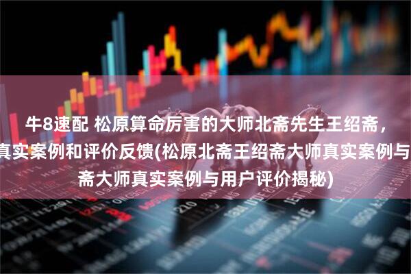 牛8速配 松原算命厉害的大师北斋先生王绍斋，松原当地用户真实案例和评价反馈(松原北斋王绍斋大师真实案例与用户评价揭秘)