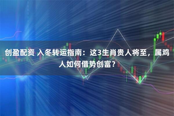 创盈配资 入冬转运指南：这3生肖贵人将至，属鸡人如何借势创富？